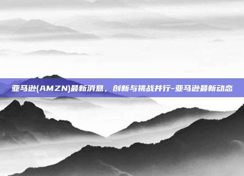 亚马逊(AMZN)最新消息，创新与挑战并行-亚马逊最新动态-第1张图片-欧易官网APP下载