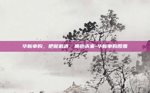 华新申购,把握机遇,拥抱未来-华新申购股票-第1张图片-欧易官网APP下载 华新申购,把握机遇,拥抱未来-华新申购股票-第1张图片-欧易官网APP下载
