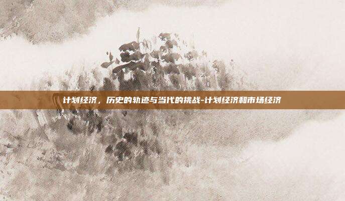 计划经济,历史的轨迹与当代的挑战-计划经济和市场经济-第1张图片-欧易官网APP下载 计划经济,历史的轨迹与当代的挑战-计划经济和市场经济-第1张图片-欧易官网APP下载