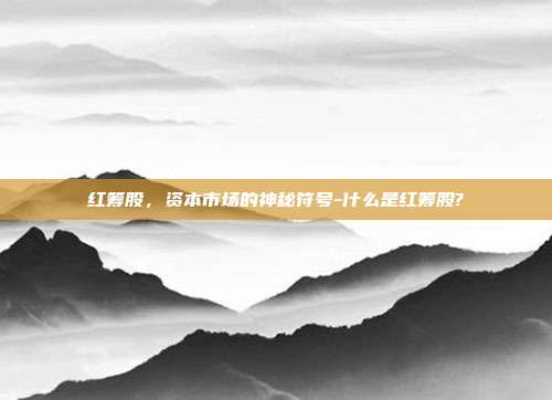 红筹股，资本市场的神秘符号-什么是红筹股?-第1张图片-欧易官网APP下载