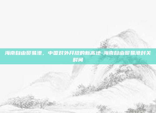 海南自由贸易港,中国对外开放的新高地-海南自由贸易港封关时间-第1张图片-欧易官网APP下载 海南自由贸易港,中国对外开放的新高地-海南自由贸易港封关时间-第1张图片-欧易官网APP下载