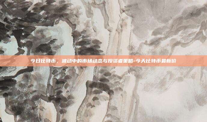 今日比特币，波动中的市场动态与投资者策略-今天比特币最新价-第1张图片-欧易官网APP下载
