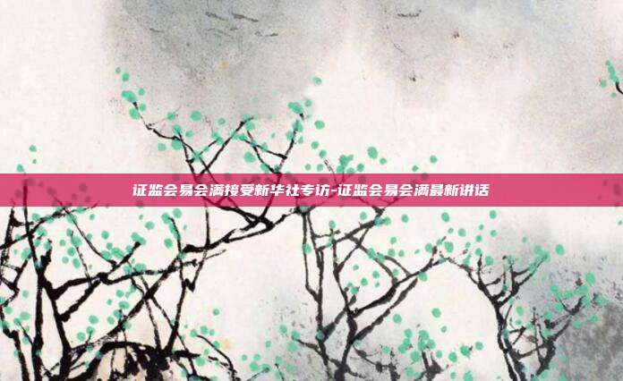 证监会易会满接受新华社专访-证监会易会满最新讲话-第1张图片-欧易官网APP下载