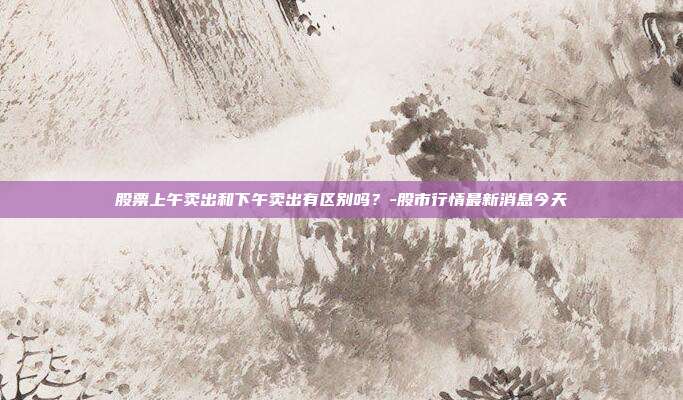 股票上午卖出和下午卖出有区别吗?-股市行情最新消息今天-第1张图片-欧易官网APP下载 股票上午卖出和下午卖出有区别吗?-股市行情最新消息今天-第1张图片-欧易官网APP下载