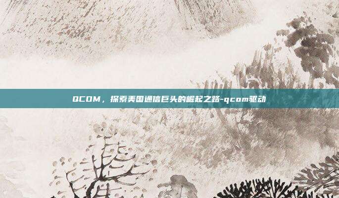 QCOM，探索美国通信巨头的崛起之路-qcom驱动-第1张图片-欧易官网APP下载