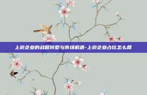 上游企业的战略转型与市场机遇-上游企业占比怎么算-第1张图片-欧易官网APP下载