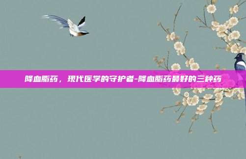 降血脂药，现代医学的守护者-降血脂药最好的三种药-第1张图片-欧易官网APP下载