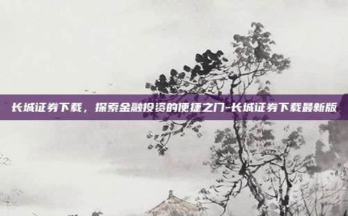 长城证券下载，探索金融投资的便捷之门-长城证券下载最新版-第1张图片-欧易官网APP下载
