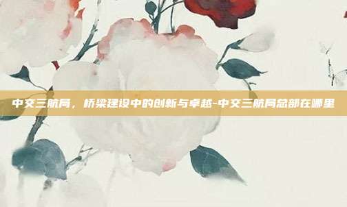 中交三航局,桥梁建设中的创新与卓越-中交三航局总部在哪里-第1张图片-欧易官网APP下载 中交三航局,桥梁建设中的创新与卓越-中交三航局总部在哪里-第1张图片-欧易官网APP下载