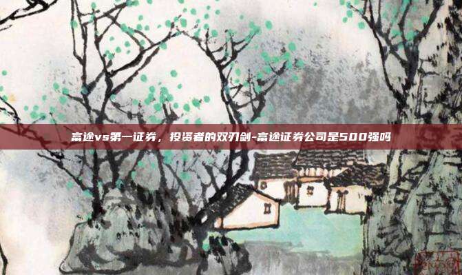富途vs第一证券,投资者的双刃剑-富途证券公司是500强吗-第1张图片-欧易官网APP下载 富途vs第一证券,投资者的双刃剑-富途证券公司是500强吗-第1张图片-欧易官网APP下载