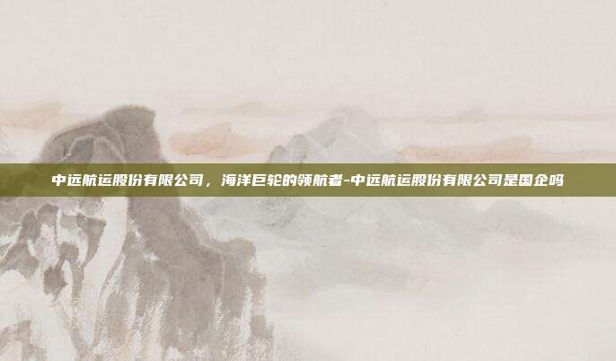 中远航运股份有限公司,海洋巨轮的领航者-中远航运股份有限公司是国企吗-第1张图片-欧易官网APP下载 中远航运股份有限公司,海洋巨轮的领航者-中远航运股份有限公司是国企吗-第1张图片-欧易官网APP下载