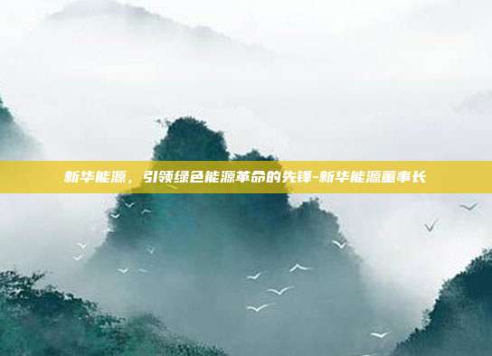 新华能源,引领绿色能源革命的先锋-新华能源董事长-第1张图片-欧易官网APP下载 新华能源,引领绿色能源革命的先锋-新华能源董事长-第1张图片-欧易官网APP下载