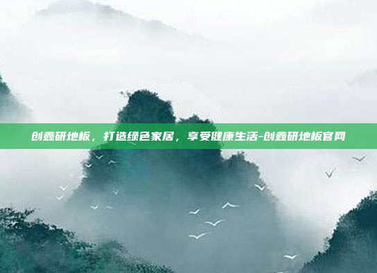 创鑫研地板,打造绿色家居,享受健康生活-创鑫研地板官网-第1张图片-欧易官网APP下载 创鑫研地板,打造绿色家居,享受健康生活-创鑫研地板官网-第1张图片-欧易官网APP下载