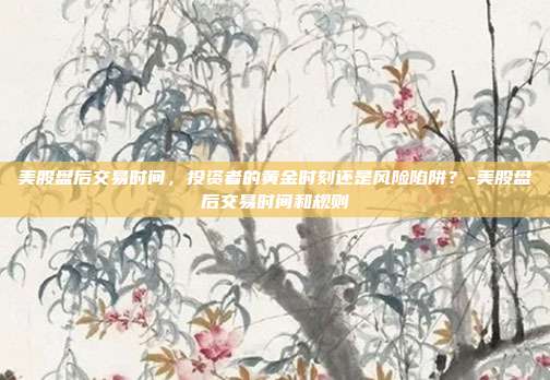 美股盘后交易时间，投资者的黄金时刻还是风险陷阱？-美股盘后交易时间和规则-第1张图片-欧易官网APP下载