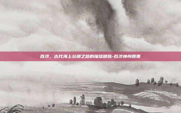 百济,古代海上丝绸之路的璀璨明珠-百济神州股票-第1张图片-欧易官网APP下载 百济,古代海上丝绸之路的璀璨明珠-百济神州股票-第1张图片-欧易官网APP下载