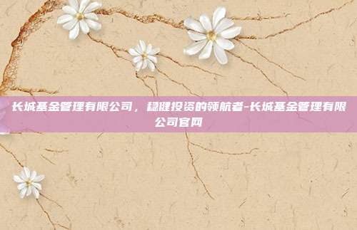 长城基金管理有限公司,稳健投资的领航者-长城基金管理有限公司官网-第1张图片-欧易官网APP下载 长城基金管理有限公司,稳健投资的领航者-长城基金管理有限公司官网-第1张图片-欧易官网APP下载