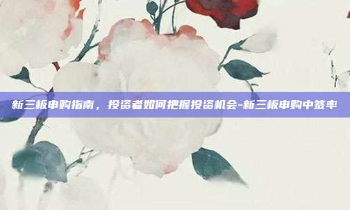 新三板申购指南,投资者如何把握投资机会-新三板申购中签率-第1张图片-欧易官网APP下载 新三板申购指南,投资者如何把握投资机会-新三板申购中签率-第1张图片-欧易官网APP下载