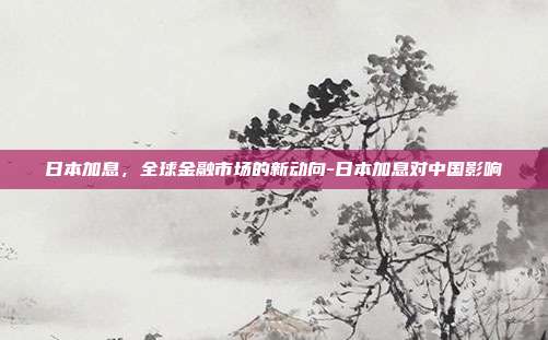 日本加息，全球金融市场的新动向-日本加息对中国影响-第1张图片-欧易官网APP下载