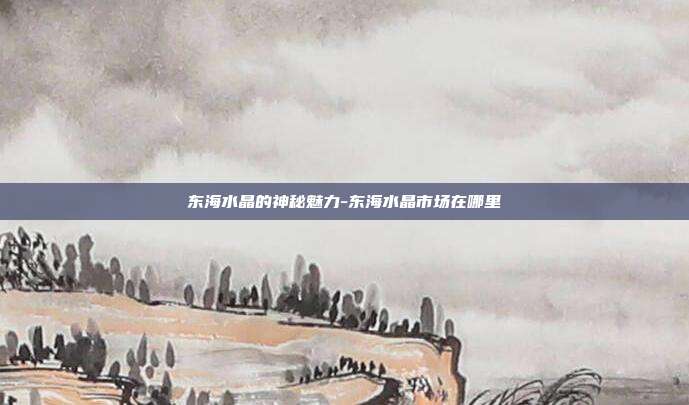 东海水晶的神秘魅力-东海水晶市场在哪里-第1张图片-欧易官网APP下载 东海水晶的神秘魅力-东海水晶市场在哪里-第1张图片-欧易官网APP下载