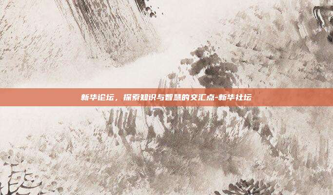 新华论坛，探索知识与智慧的交汇点-新华社坛-第1张图片-欧易官网APP下载