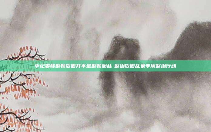 中纪委称整顿饭圈并不是整顿粉丝-整治饭圈乱象专项整治行动-第1张图片-欧易官网APP下载 中纪委称整顿饭圈并不是整顿粉丝-整治饭圈乱象专项整治行动-第1张图片-欧易官网APP下载
