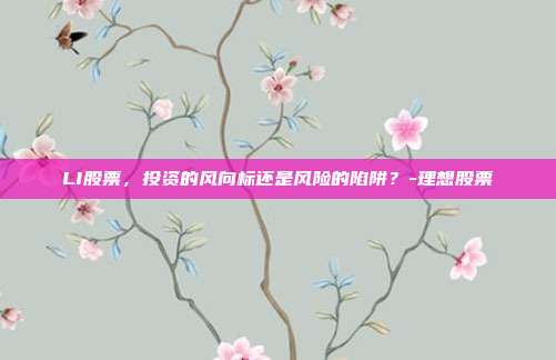 LI股票,投资的风向标还是风险的陷阱?-理想股票-第1张图片-欧易官网APP下载 LI股票,投资的风向标还是风险的陷阱?-理想股票-第1张图片-欧易官网APP下载