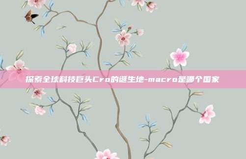 探索全球科技巨头Cro的诞生地-macro是哪个国家-第1张图片-欧易官网APP下载