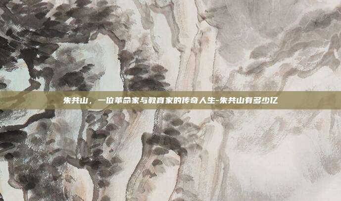 朱共山，一位革命家与教育家的传奇人生-朱共山有多少亿-第1张图片-欧易官网APP下载
