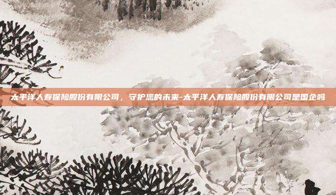 太平洋人寿保险股份有限公司，守护您的未来-太平洋人寿保险股份有限公司是国企吗-第1张图片-欧易官网APP下载