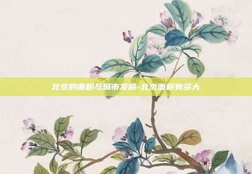 北京的面积与城市发展-北京面积有多大-第1张图片-欧易官网APP下载 北京的面积与城市发展-北京面积有多大-第1张图片-欧易官网APP下载