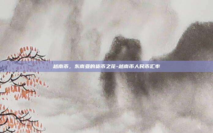 越南币,东南亚的货币之花-越南币人民币汇率-第1张图片-欧易官网APP下载 越南币,东南亚的货币之花-越南币人民币汇率-第1张图片-欧易官网APP下载