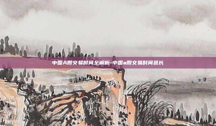 中国A股交易时间全解析-中国a股交易时间延长-第1张图片-欧易官网APP下载