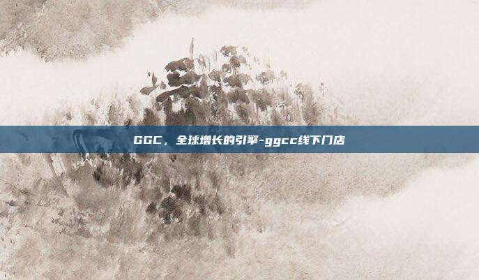 GGC，全球增长的引擎-ggcc线下门店-第1张图片-欧易官网APP下载