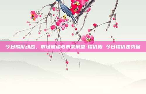 今日锡价动态，市场波动与未来展望-锡价格 今日锡价走势图-第1张图片-欧易官网APP下载