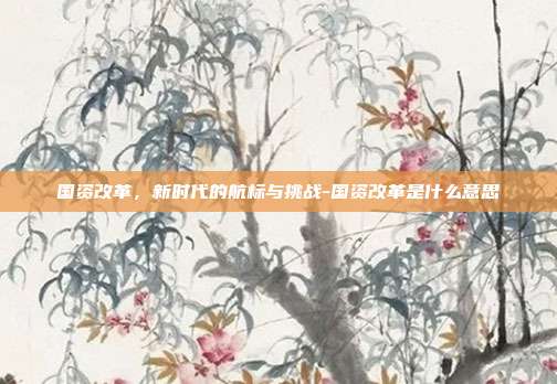 国资改革,新时代的航标与挑战-国资改革是什么意思-第1张图片-欧易官网APP下载 国资改革,新时代的航标与挑战-国资改革是什么意思-第1张图片-欧易官网APP下载