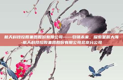 航天科技控股集团股份有限公司——引领未来，探索星辰大海-航天科技控股集团股份有限公司北京分公司-第1张图片-欧易官网APP下载