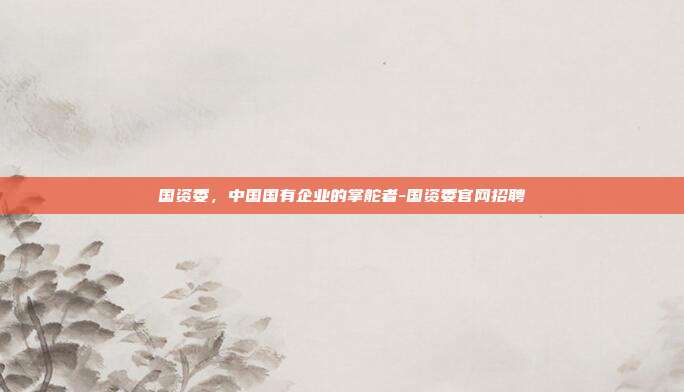 国资委，中国国有企业的掌舵者-国资委官网招聘-第1张图片-欧易官网APP下载