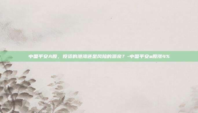中国平安A股，投资的港湾还是风险的源泉？-中国平安a股涨4%-第1张图片-欧易官网APP下载