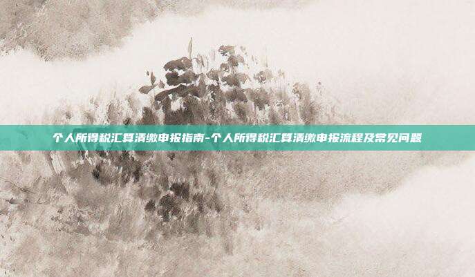 个人所得税汇算清缴申报指南-个人所得税汇算清缴申报流程及常见问题-第1张图片-欧易官网APP下载