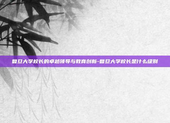 复旦大学校长的卓越领导与教育创新-复旦大学校长是什么级别-第1张图片-欧易官网APP下载