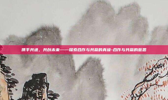 携手共进,共创未来——探索合作与共赢的真谛-合作与共赢的意思-第1张图片-欧易官网APP下载 携手共进,共创未来——探索合作与共赢的真谛-合作与共赢的意思-第1张图片-欧易官网APP下载