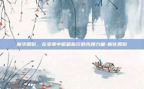 新华股份,在变革中砥砺前行的先锋力量-新化股份-第1张图片-欧易官网APP下载 新华股份,在变革中砥砺前行的先锋力量-新化股份-第1张图片-欧易官网APP下载
