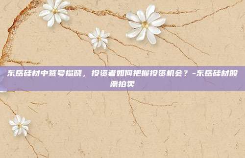 东岳硅材中签号揭晓，投资者如何把握投资机会？-东岳硅材股票拍卖-第1张图片-欧易官网APP下载