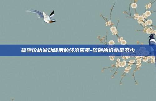 硫磺价格波动背后的经济因素-硫磺的价格是多少-第1张图片-欧易官网APP下载 硫磺价格波动背后的经济因素-硫磺的价格是多少-第1张图片-欧易官网APP下载