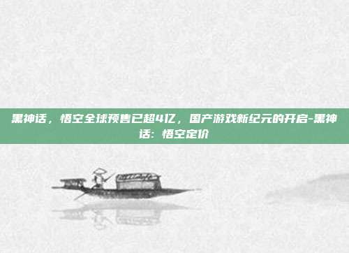 黑神话，悟空全球预售已超4亿，国产游戏新纪元的开启-黑神话: 悟空定价-第1张图片-欧易官网APP下载