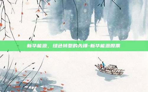 新华能源，绿色转型的先锋-新华能源股票-第1张图片-欧易官网APP下载