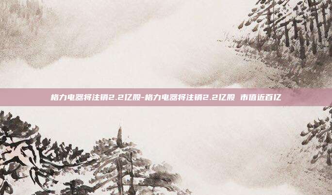 格力电器将注销2.2亿股-格力电器将注销2.2亿股 市值近百亿-第1张图片-欧易官网APP下载 格力电器将注销2.2亿股-格力电器将注销2.2亿股 市值近百亿-第1张图片-欧易官网APP下载