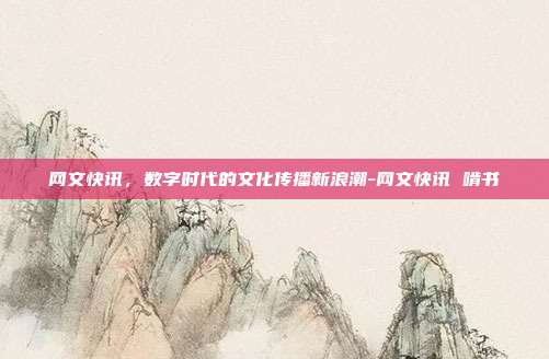 网文快讯，数字时代的文化传播新浪潮-网文快讯 啃书-第1张图片-欧易官网APP下载
