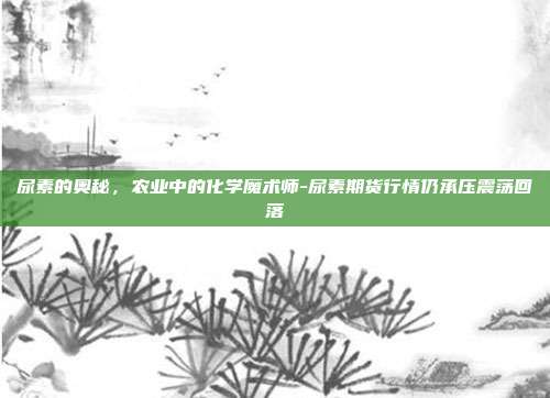 尿素的奥秘,农业中的化学魔术师-尿素期货行情仍承压震荡回落-第1张图片-欧易官网APP下载 尿素的奥秘,农业中的化学魔术师-尿素期货行情仍承压震荡回落-第1张图片-欧易官网APP下载