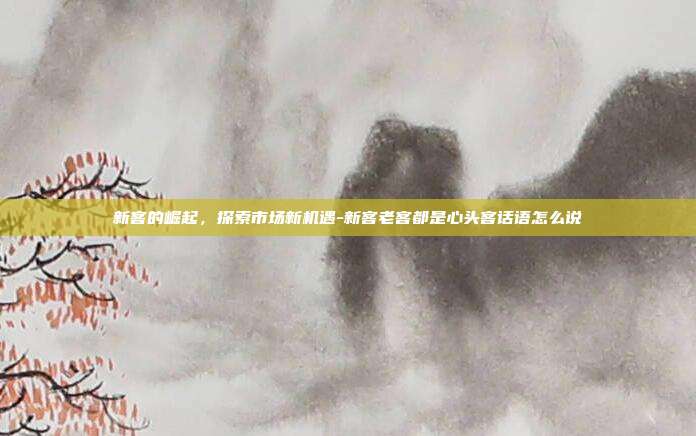 新客的崛起，探索市场新机遇-新客老客都是心头客话语怎么说-第1张图片-欧易官网APP下载